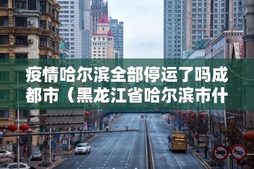 疫情哈尔滨全部停运了吗成都市（黑龙江省哈尔滨市什么时候停运）