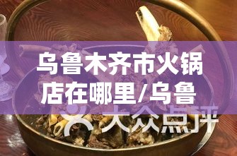 乌鲁木齐市火锅店在哪里/乌鲁木齐市火锅排名