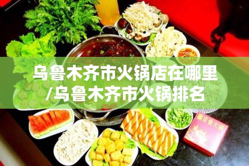 乌鲁木齐市火锅店在哪里/乌鲁木齐市火锅排名