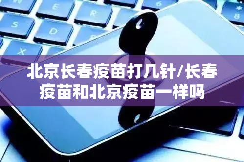 北京长春疫苗打几针/长春疫苗和北京疫苗一样吗