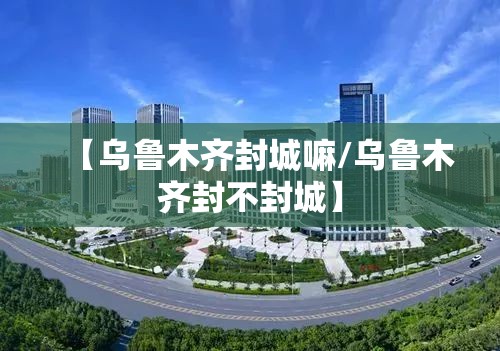 【乌鲁木齐封城嘛/乌鲁木齐封不封城】