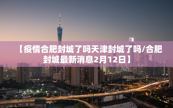【疫情合肥封城了吗天津封城了吗/合肥封城最新消息2月12日】