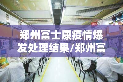 郑州富士康疫情爆发处理结果/郑州富士康疫情开工时间