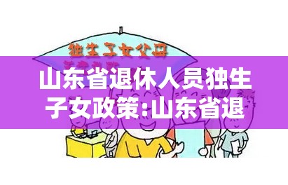 山东省退休人员独生子女政策:山东省退休人员独生子女补贴最新政策2021