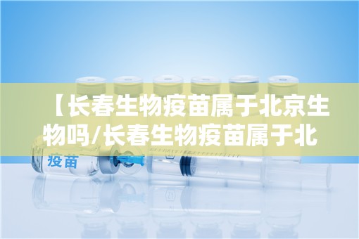 【长春生物疫苗属于北京生物吗/长春生物疫苗属于北京生物吗知乎】
