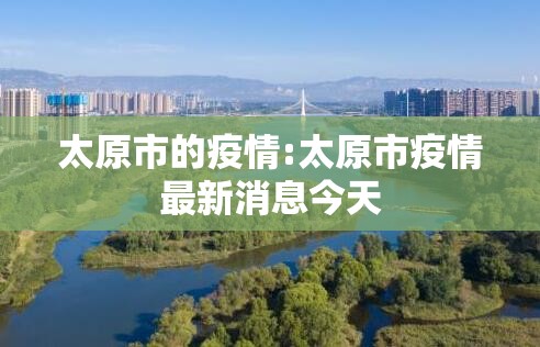 太原市的疫情:太原市疫情最新消息今天