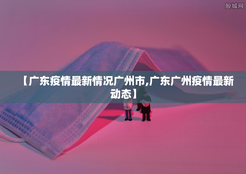 【广东疫情最新情况广州市,广东广州疫情最新动态】