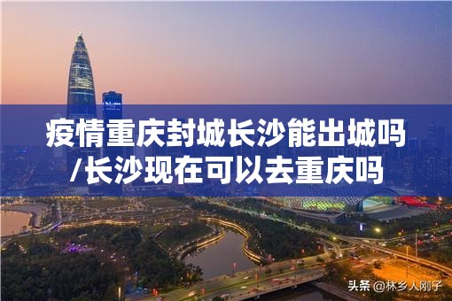 疫情重庆封城长沙能出城吗/长沙现在可以去重庆吗