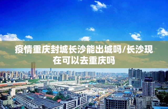 疫情重庆封城长沙能出城吗/长沙现在可以去重庆吗