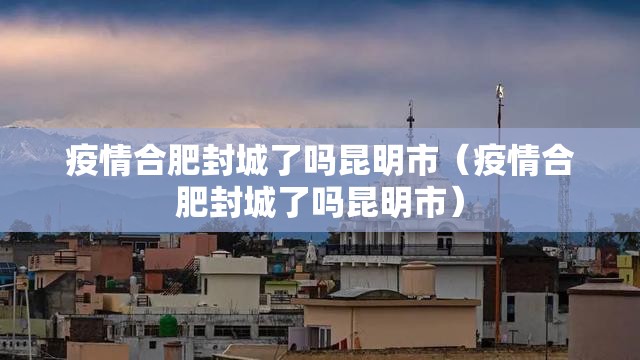 疫情合肥封城了吗昆明市（疫情合肥封城了吗昆明市）