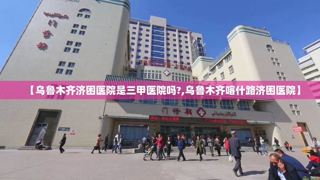 【乌鲁木齐济困医院是三甲医院吗?,乌鲁木齐喀什路济困医院】