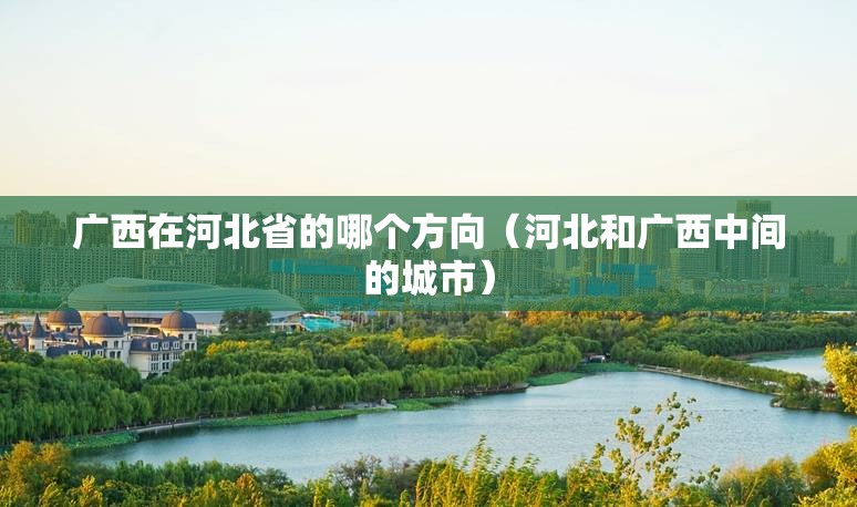 广西在河北省的哪个方向（河北和广西中间的城市）
