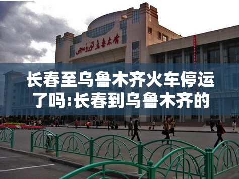 长春至乌鲁木齐火车停运了吗:长春到乌鲁木齐的火车经停站
