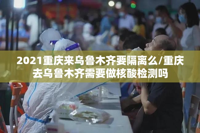 2021重庆来乌鲁木齐要隔离么/重庆去乌鲁木齐需要做核酸检测吗