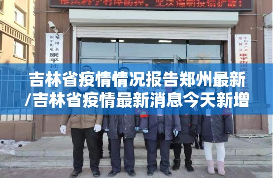 吉林省疫情情况报告郑州最新/吉林省疫情最新消息今天新增无症状感染者