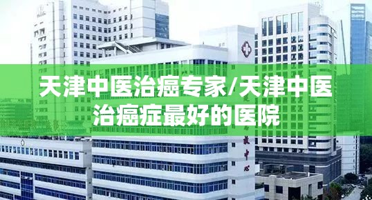 天津中医治癌专家/天津中医治癌症最好的医院