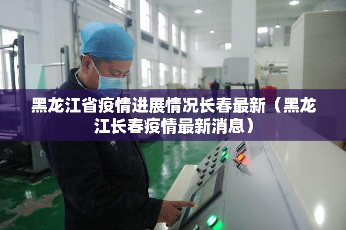 黑龙江省疫情进展情况长春最新（黑龙江长春疫情最新消息）