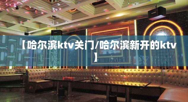 【哈尔滨ktv关门/哈尔滨新开的ktv】