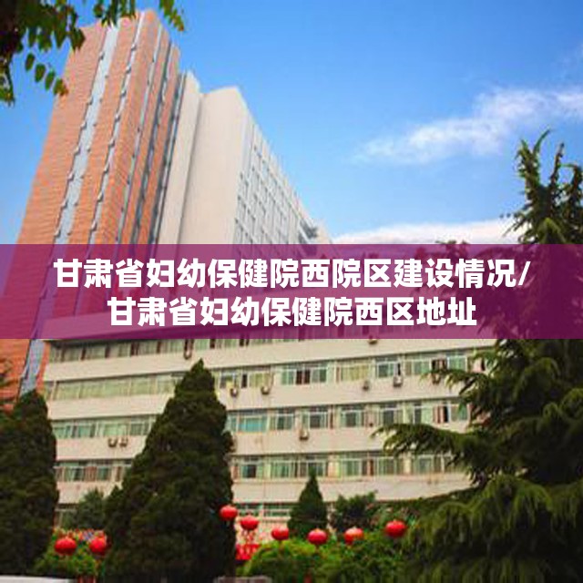 甘肃省妇幼保健院西院区建设情况/甘肃省妇幼保健院西区地址