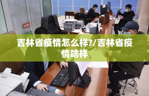 吉林省疫情怎么样?/吉林省疫情啥样