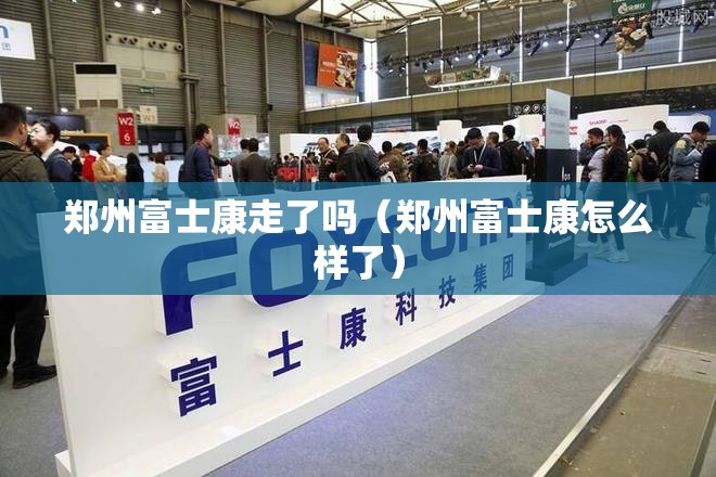 郑州富士康走了吗（郑州富士康怎么样了）