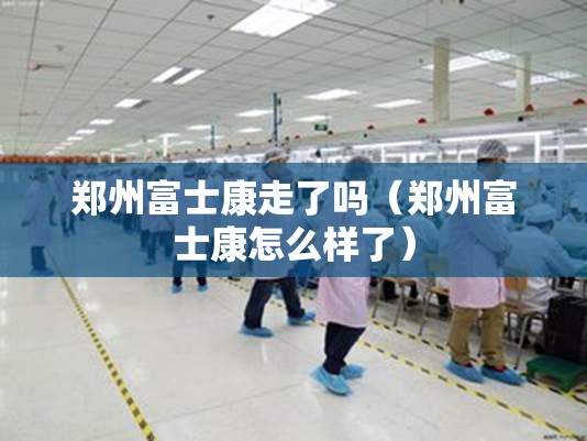 郑州富士康走了吗（郑州富士康怎么样了）