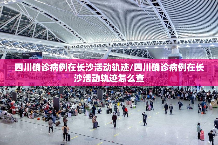 四川确诊病例在长沙活动轨迹/四川确诊病例在长沙活动轨迹怎么查