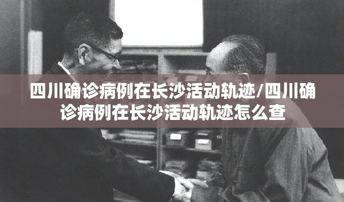 四川确诊病例在长沙活动轨迹/四川确诊病例在长沙活动轨迹怎么查