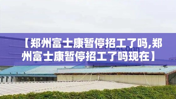 【郑州富士康暂停招工了吗,郑州富士康暂停招工了吗现在】