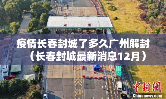 疫情长春封城了多久广州解封（长春封城最新消息12月）